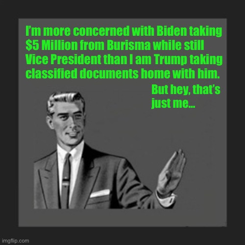 It needed to be said | I’m more concerned with Biden taking 
$5 Million from Burisma while still
Vice President than I am Trump taking 
classified documents home with him. But hey, that’s 
just me… | image tagged in memes,kill yourself guy,biden,trump | made w/ Imgflip meme maker