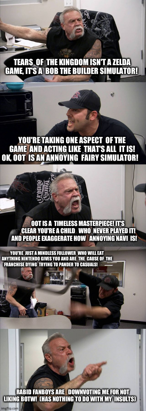 The 'TRUE'  Zelda fans amuse me  (my first Zelda  game  was oot by the  way) | TEARS  OF  THE KINGDOM ISN'T A ZELDA   GAME, IT'S A  BOB THE BUILDER SIMULATOR! YOU'RE TAKING ONE ASPECT  OF THE GAME  AND ACTING LIKE  THAT'S ALL  IT IS! OK, OOT  IS AN ANNOYING  FAIRY SIMULATOR! OOT IS A  TIMELESS MASTERPIECE! IT'S  CLEAR YOU'RE A CHILD   WHO  NEVER PLAYED IT! AND PEOPLE EXAGGERATE HOW   ANNOYING NAVI  IS! YOU'RE  JUST A MINDLESS FOLLOWER  WHO WILL EAT ANYTHING NINTENDO GIVES YOU AND ARE  THE  CAUSE OF  THE  FRANCHISE DYING  TRYING TO PANDER TO CASUALS! RABID FANBOYS ARE   DOWNVOTING ME FOR NOT LIKING BOTW!  (HAS NOTHING TO DO WITH MY  INSULTS) | image tagged in memes,american chopper argument,the legend of zelda breath of the wild | made w/ Imgflip meme maker