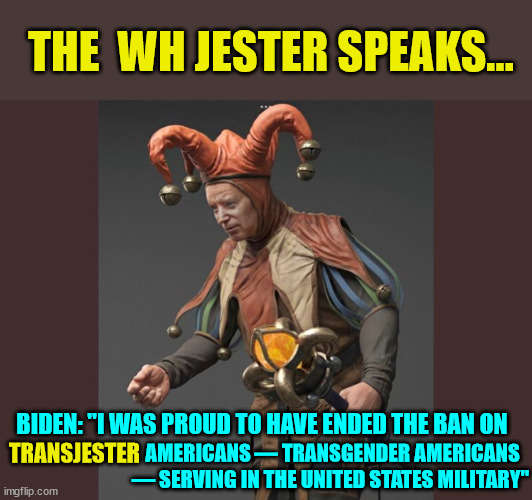 When you see Biden do this all the time... you know why they have to manufacture charges against Trump | THE  WH JESTER SPEAKS... BIDEN: "I WAS PROUD TO HAVE ENDED THE BAN ON; AMERICANS — TRANSGENDER AMERICANS — SERVING IN THE UNITED STATES MILITARY"; TRANSJESTER | image tagged in dementia,joe biden,crooked | made w/ Imgflip meme maker