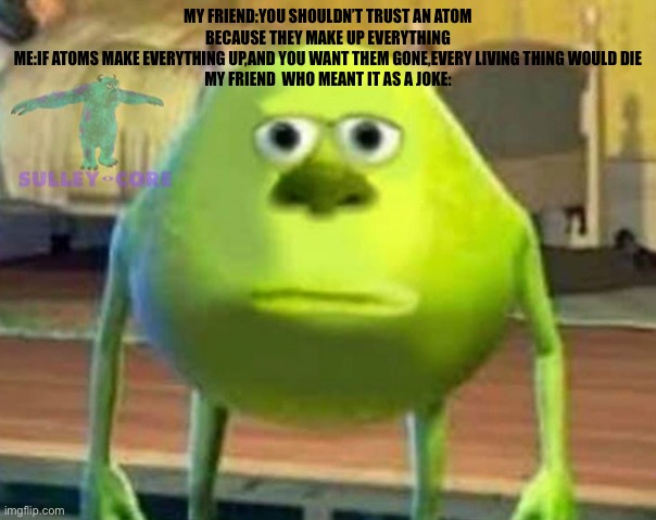 By saying that I made her rethink everything she read on atoms | MY FRIEND:YOU SHOULDN’T TRUST AN ATOM BECAUSE THEY MAKE UP EVERYTHING
ME:IF ATOMS MAKE EVERYTHING UP,AND YOU WANT THEM GONE,EVERY LIVING THING WOULD DIE
MY FRIEND  WHO MEANT IT AS A JOKE: | image tagged in monsters inc | made w/ Imgflip meme maker