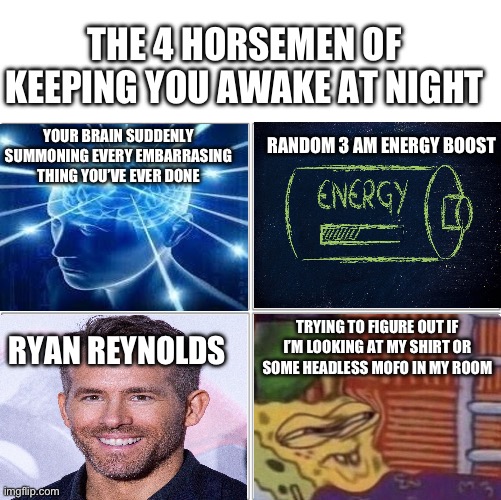 The 4 horsemen of keeping you awake at night | THE 4 HORSEMEN OF KEEPING YOU AWAKE AT NIGHT; RANDOM 3 AM ENERGY BOOST; YOUR BRAIN SUDDENLY SUMMONING EVERY EMBARRASING THING YOU’VE EVER DONE; TRYING TO FIGURE OUT IF I’M LOOKING AT MY SHIRT OR SOME HEADLESS MOFO IN MY ROOM; RYAN REYNOLDS | image tagged in the 4 horsemen of | made w/ Imgflip meme maker