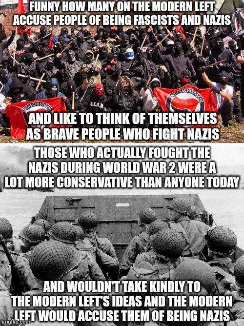 The modern left would accuse those who fought the nazis of being nazis | FUNNY HOW MANY ON THE MODERN LEFT ACCUSE PEOPLE OF BEING FASCISTS AND NAZIS; AND LIKE TO THINK OF THEMSELVES AS BRAVE PEOPLE WHO FIGHT NAZIS; THOSE WHO ACTUALLY FOUGHT THE NAZIS DURING WORLD WAR 2 WERE A LOT MORE CONSERVATIVE THAN ANYONE TODAY; AND WOULDN'T TAKE KINDLY TO THE MODERN LEFT'S IDEAS AND THE MODERN LEFT WOULD ACCUSE THEM OF BEING NAZIS | image tagged in antifa,d day,regressive left,stupid liberals,liberal logic,world war 2 | made w/ Imgflip meme maker