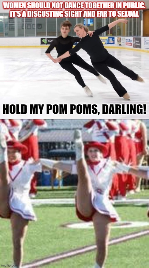 Should women be allowed to dance together in public? | WOMEN SHOULD NOT DANCE TOGETHER IN PUBLIC.
IT'S A DISGUSTING SIGHT AND FAR TO SEXUAL; HOLD MY POM POMS, DARLING! | image tagged in gender equality,dancing,conservative hypocrisy,homophobia,think about it | made w/ Imgflip meme maker