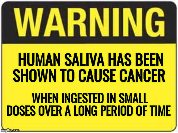 blank warning sign | HUMAN SALIVA HAS BEEN SHOWN TO CAUSE CANCER WHEN INGESTED IN SMALL DOSES OVER A LONG PERIOD OF TIME | image tagged in blank warning sign | made w/ Imgflip meme maker
