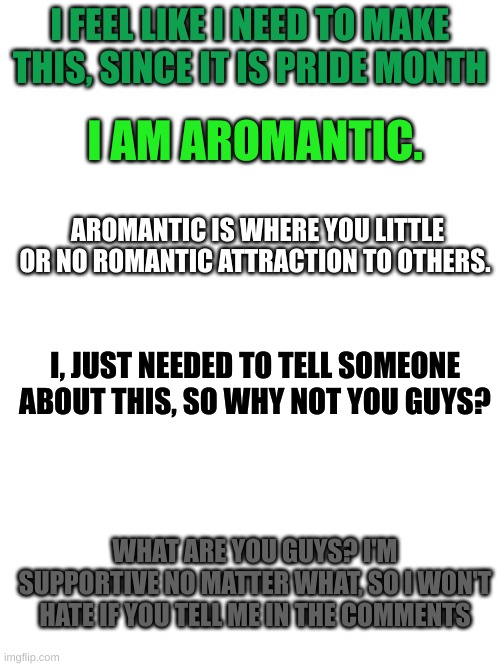 Happy Pride Month! | I FEEL LIKE I NEED TO MAKE THIS, SINCE IT IS PRIDE MONTH; I AM AROMANTIC. AROMANTIC IS WHERE YOU LITTLE OR NO ROMANTIC ATTRACTION TO OTHERS. I, JUST NEEDED TO TELL SOMEONE ABOUT THIS, SO WHY NOT YOU GUYS? WHAT ARE YOU GUYS? I'M SUPPORTIVE NO MATTER WHAT, SO I WON'T HATE IF YOU TELL ME IN THE COMMENTS | image tagged in lgbtq,aromantic,pride month | made w/ Imgflip meme maker