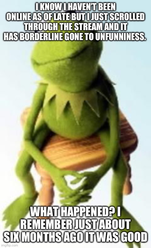 Concerned Kermit | I KNOW I HAVEN’T BEEN ONLINE AS OF LATE BUT I JUST SCROLLED THROUGH THE STREAM AND IT HAS BORDERLINE GONE TO UNFUNNINESS. WHAT HAPPENED? I REMEMBER JUST ABOUT SIX MONTHS AGO IT WAS GOOD | made w/ Imgflip meme maker