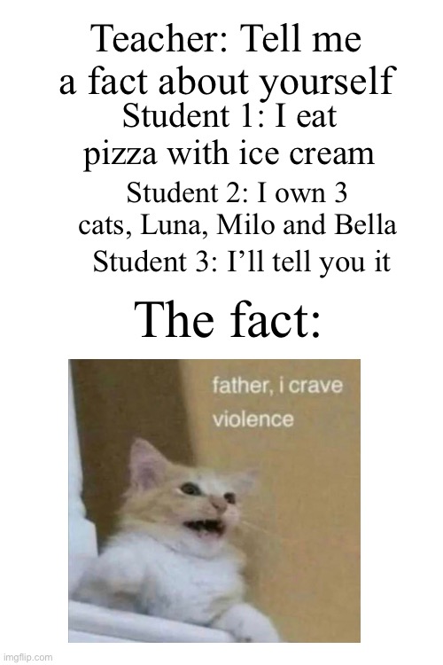 Kids in a nutshell | Teacher: Tell me a fact about yourself; Student 1: I eat pizza with ice cream; Student 2: I own 3 cats, Luna, Milo and Bella; Student 3: I’ll tell you it; The fact: | image tagged in blank white template,violence,facts,teacher,school,student | made w/ Imgflip meme maker