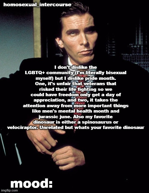 Homosexual_Intercourse announcement temp | I don't dislike the LGBTQ+ community (I'm literally bisexual myself) but I dislike pride month. One, it's unfair that veterans that risked their life fighting so we could have freedom only get a day of appreciation, and two, it takes the attention away from more important things like men's mental health month and jurassic june. Also my favorite dinosaur is either a spinosaurus or velociraptor. Unrelated but whats your favorite dinosaur | image tagged in homosexual_intercourse announcement temp | made w/ Imgflip meme maker