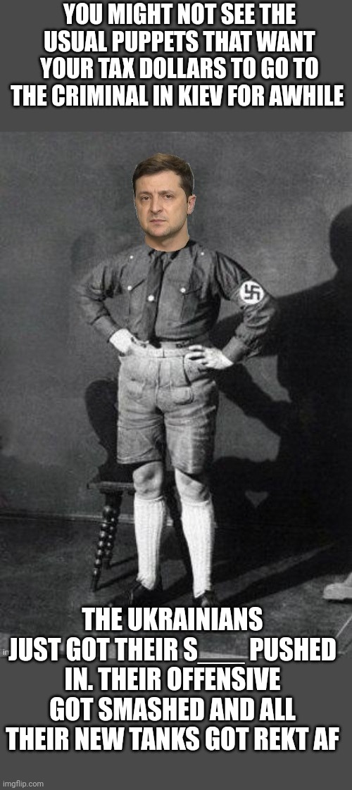 Nazi Zelensky | YOU MIGHT NOT SEE THE USUAL PUPPETS THAT WANT YOUR TAX DOLLARS TO GO TO THE CRIMINAL IN KIEV FOR AWHILE; THE UKRAINIANS JUST GOT THEIR S___ PUSHED IN. THEIR OFFENSIVE GOT SMASHED AND ALL THEIR NEW TANKS GOT REKT AF | image tagged in zelensky hitler,cokehead zelensky,grifter,criminal,sweaty and animal like | made w/ Imgflip meme maker