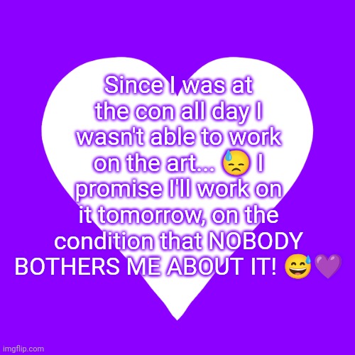 If y'all bother me you ain't in it... /j but pls don't make me sad | Since I was at the con all day I wasn't able to work on the art... 😓 I promise I'll work on it tomorrow, on the condition that NOBODY BOTHERS ME ABOUT IT! 😅💜 | image tagged in white heart purple background | made w/ Imgflip meme maker