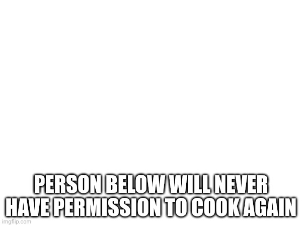 PERSON BELOW WILL NEVER HAVE PERMISSION TO COOK AGAIN | made w/ Imgflip meme maker