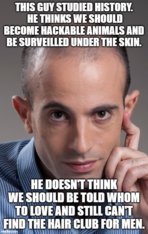 Yuval Harari, in case you haven't known | THIS GUY STUDIED HISTORY.  HE THINKS WE SHOULD BECOME HACKABLE ANIMALS AND BE SURVEILLED UNDER THE SKIN. HE DOESN'T THINK WE SHOULD BE TOLD WHOM TO LOVE AND STILL CAN'T FIND THE HAIR CLUB FOR MEN. | image tagged in yuval harari,ai,mark of the beast,end of the world | made w/ Imgflip meme maker