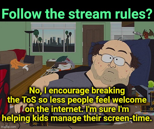 . | Follow the stream rules? No, I encourage breaking the ToS so less people feel welcome on the internet. I'm sure I'm helping kids manage their screen-time. | image tagged in fat discord moderator | made w/ Imgflip meme maker