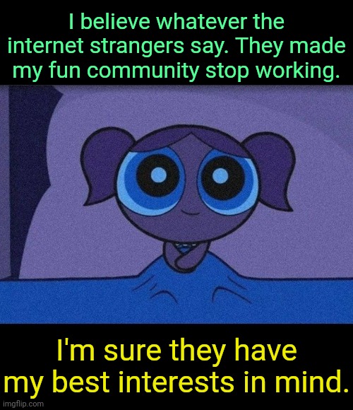 . | I believe whatever the internet strangers say. They made my fun community stop working. I'm sure they have my best interests in mind. | image tagged in bubbles waiting | made w/ Imgflip meme maker