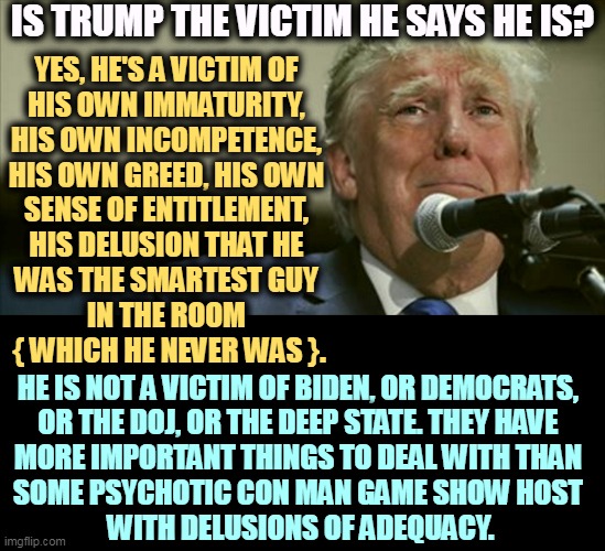 But his boxes! | IS TRUMP THE VICTIM HE SAYS HE IS? YES, HE'S A VICTIM OF 
HIS OWN IMMATURITY, 
HIS OWN INCOMPETENCE, 
HIS OWN GREED, HIS OWN 
SENSE OF ENTITLEMENT, 
HIS DELUSION THAT HE 
WAS THE SMARTEST GUY 
IN THE ROOM 
{ WHICH HE NEVER WAS }. HE IS NOT A VICTIM OF BIDEN, OR DEMOCRATS, 
OR THE DOJ, OR THE DEEP STATE. THEY HAVE 
MORE IMPORTANT THINGS TO DEAL WITH THAN 
SOME PSYCHOTIC CON MAN GAME SHOW HOST 
WITH DELUSIONS OF ADEQUACY. | image tagged in trump,self-pity,tears,crying,victim | made w/ Imgflip meme maker