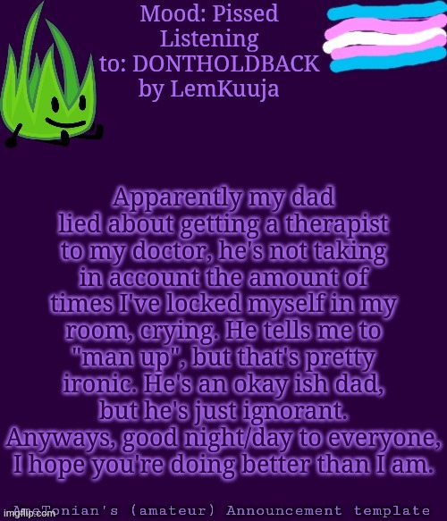 Announcement/update | Mood: Pissed
Listening to: DONTHOLDBACK by LemKuuja; Apparently my dad lied about getting a therapist to my doctor, he's not taking in account the amount of times I've locked myself in my room, crying. He tells me to "man up", but that's pretty ironic. He's an okay ish dad, but he's just ignorant. Anyways, good night/day to everyone, I hope you're doing better than I am. | image tagged in ametonian's amateur announcement template,depression,stop reading the tags,i never know what to put for tags | made w/ Imgflip meme maker