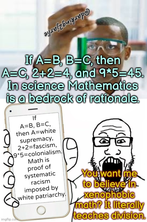 Science vs Socialism Part 5 | @darking2jarlie; If A=B, B=C, then A=white supremacy, 2+2=fascism, 9*5=colonialism. Math is proof of systematic racism imposed by white patriarchy. If A=B, B=C, then A=C, 2+2=4, and 9*5=45. In science Mathematics is a bedrock of rationale. You want me to believe in xenophobic math? It literally teaches division. | image tagged in liberals,liberal logic,science,math,woke,white supremacy | made w/ Imgflip meme maker