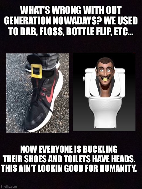 Humanity is getting dumber | WHAT'S WRONG WITH OUT GENERATION NOWADAYS? WE USED TO DAB, FLOSS, BOTTLE FLIP, ETC…; NOW EVERYONE IS BUCKLING THEIR SHOES AND TOILETS HAVE HEADS. THIS AIN’T LOOKIN GOOD FOR HUMANITY. | image tagged in evolution | made w/ Imgflip meme maker