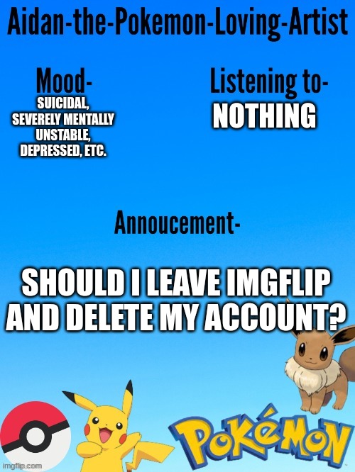 Aidan-The-Pokemon-Loving-Artist's template | NOTHING; SUICIDAL, SEVERELY MENTALLY UNSTABLE, DEPRESSED, ETC. SHOULD I LEAVE IMGFLIP AND DELETE MY ACCOUNT? | image tagged in aidan-the-pokemon-loving-artist's template | made w/ Imgflip meme maker