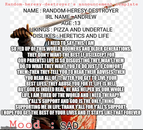 I am fed up with this world and i just wanna say this thing, if you read all of them then thanks | NAME : RANDOM-HERESY-DESTROYER
IRL NAME : ANDREW
AGE :13
LIKINGS : PIZZA AND UNDERTALE
DISLIKES : HERETICS AND LIFE; I NEED TO SAY THIS, I AM SO FED UP OF THIS WORLD, BOOMERS AND OLDER GENERATIONS, THEY DON'T WANT THE BEST LF US(EXCEPT FOR OUR PARENTS) LIFE IS SO DISGUSTING THEY WANT THEM DO TO WHAT THEY WANT YOU TO DO JUST TO COMFORT THEM, THEN THEY TELL YOU TO HEAR THEIR ADVISES, THEN YOU HEAR ALL OF IT, AFTER YOU GET TO LIVE YOUR BEST LIFES, THEY ABUSE YOU FOR IT, LIFE IS HELL BUT GOD IS INDEED REAL, HE HAS HELPED US OUR WHOLE LIFE, I AM TIRED OF THE WORLD AND I NEED THERAPY, Y'ALL'S SUPPORT AND GOD IS THE ONLY THING SUPPORTING ME IN LIFE, THANK Y'ALL FOR Y'ALL'S SUPPORT, I HOPE YOU GET THE BEST OF YOUR LIVES AND IT STAYS LIKE THAT FOREVER; SAD | image tagged in p | made w/ Imgflip meme maker