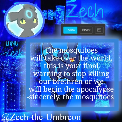 zech-the-umbreon announcement | The mosquitoes will take over the world, this is your final warning to stop killing our brethren or we will begin the apocalypse -sincerely, the mosquitoes | image tagged in zech-the-umbreon announcement | made w/ Imgflip meme maker