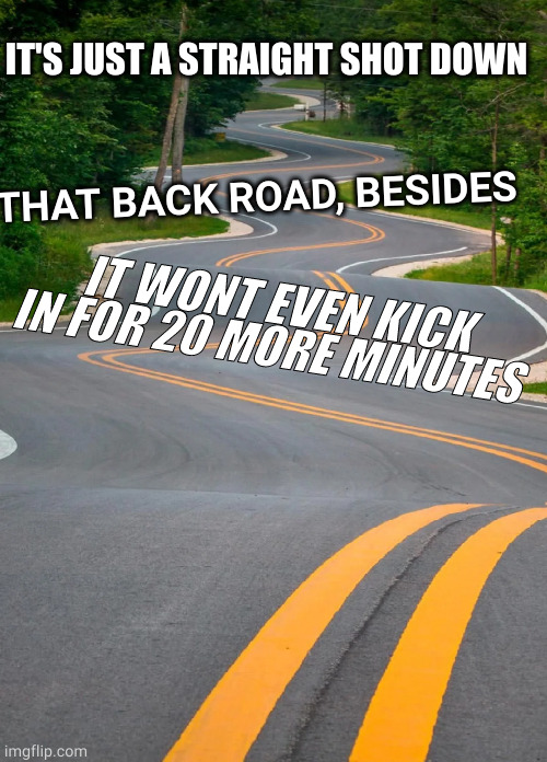 don't drive | IT'S JUST A STRAIGHT SHOT DOWN; THAT BACK ROAD, BESIDES; IT WONT EVEN KICK IN FOR 20 MORE MINUTES | image tagged in memes | made w/ Imgflip meme maker