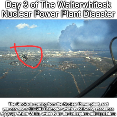 Day 3 of The Walterwhitesk Nuclear Power Plant Disaster; The Smoke is coming from the Nuclear Power plant, and you can see a SH-60B Helicopter which is delivering resources to Camp Walter White, which is for the helicopters and liquidators | made w/ Imgflip meme maker