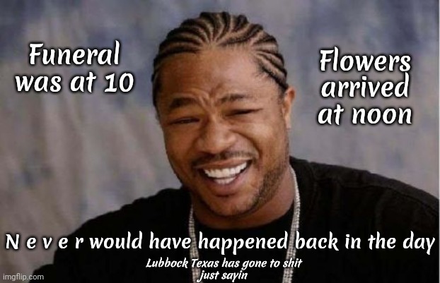 WTF Texas! | Flowers arrived at noon; Funeral was at 10; N e v e r would have happened back in the day; Lubbock Texas has gone to shit
just sayin | image tagged in memes,yo dawg heard you,back in the day,back when,times have changed,rip off | made w/ Imgflip meme maker