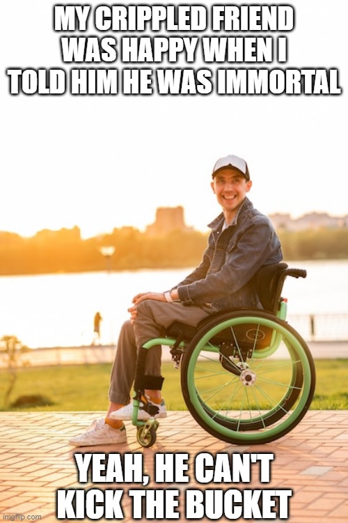 Live Forever | MY CRIPPLED FRIEND WAS HAPPY WHEN I TOLD HIM HE WAS IMMORTAL; YEAH, HE CAN'T KICK THE BUCKET | image tagged in handicap | made w/ Imgflip meme maker