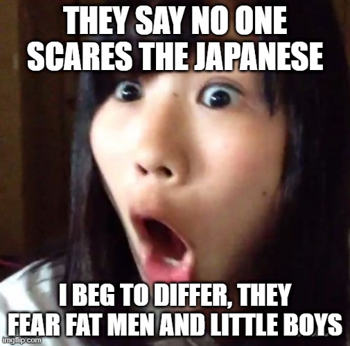Drop a Bomb | THEY SAY NO ONE SCARES THE JAPANESE; I BEG TO DIFFER, THEY FEAR FAT MEN AND LITTLE BOYS | image tagged in shocked japanese | made w/ Imgflip meme maker