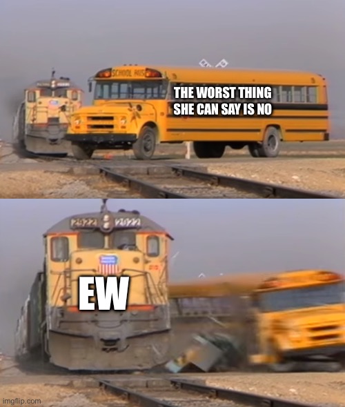 A train hitting a school bus | THE WORST THING SHE CAN SAY IS NO; EW | image tagged in a train hitting a school bus | made w/ Imgflip meme maker