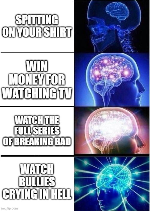 Expanding Brain | SPITTING ON YOUR SHIRT; WIN MONEY FOR WATCHING TV; WATCH THE FULL SERIES OF BREAKING BAD; WATCH BULLIES CRYING IN HELL | image tagged in memes,expanding brain | made w/ Imgflip meme maker