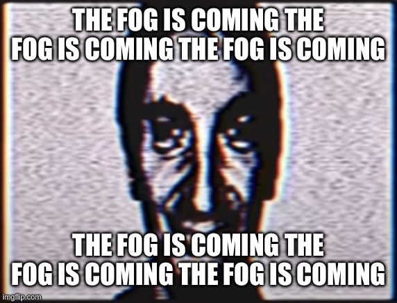 Six | THE FOG IS COMING THE FOG IS COMING THE FOG IS COMING THE FOG IS COMING THE FOG IS COMING THE FOG IS COMING | image tagged in six | made w/ Imgflip meme maker