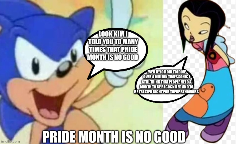 Sonic still think pride month is no good | LOOK KIM I TOLD YOU TO MANY TIMES THAT PRIDE MONTH IS NO GOOD; EVEN IF YOU DID TOLD ME OVER A MILLION TIMES SONIC I STILL THINK THAT PEOPLE NEED A MONTH TO BE RECOGNIZED AND TO BE TREATED RIGHT FOR THERE BEHAVIORS; PRIDE MONTH IS NO GOOD | image tagged in funny memes,kim chin,class of 3000,sonic,thats no good,pride month | made w/ Imgflip meme maker