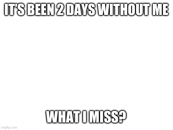IT’S BEEN 2 DAYS WITHOUT ME; WHAT I MISS? | made w/ Imgflip meme maker