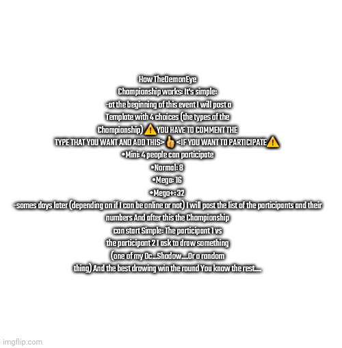 How TheDemonEye Championship work (https://imgflip.com/i/7oz4sg) | How TheDemonEye Championship works: It's simple:
 -at the beginning of this event I will post a Template with 4 choices (the types of the Championship) ⚠️YOU HAVE TO COMMENT THE TYPE THAT YOU WANT AND ADD THIS>👍<IF YOU WANT TO PARTICIPATE⚠️ 
•Mini: 4 people can participate
•Normal: 8 
•Mega: 16 
•Mega+: 32 
-somes days later (depending on if I can be online or not) I will post the list of the participants and their numbers And after this the Championship can start Simple: The participant 1 vs the participant 2 I ask to draw something (one of my Oc...Shadow....Or a random thing) And the best drawing win the round You know the rest.... | image tagged in white blank square no transparency | made w/ Imgflip meme maker