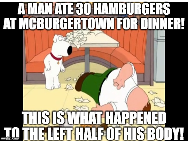 Chubbyemu and Family Guy | A MAN ATE 30 HAMBURGERS AT MCBURGERTOWN FOR DINNER! THIS IS WHAT HAPPENED TO THE LEFT HALF OF HIS BODY! | image tagged in peter griffin,brian griffin,family guy,lol so funny,funny memes,cheeseburger | made w/ Imgflip meme maker
