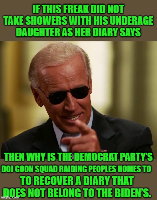 just the facts jack | IF THIS FREAK DID NOT TAKE SHOWERS WITH HIS UNDERAGE DAUGHTER AS HER DIARY SAYS; THEN WHY IS THE DEMOCRAT PARTY’S; DOJ GOON SQUAD RAIDING PEOPLES HOMES TO; TO RECOVER A DIARY THAT DOES NOT BELONG TO THE BIDEN’S. | image tagged in cool joe biden | made w/ Imgflip meme maker