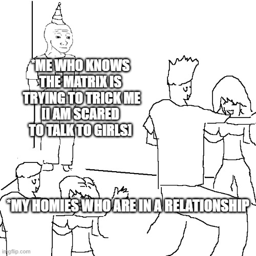 They can't have me | *ME WHO KNOWS THE MATRIX IS  TRYING TO TRICK ME
[I AM SCARED TO TALK TO GIRLS]; *MY HOMIES WHO ARE IN A RELATIONSHIP | image tagged in they don't know | made w/ Imgflip meme maker