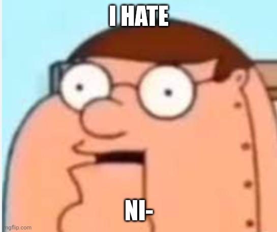 peter griffin robot ( I hate ni-) | I HATE NI- | image tagged in peter griffin robot i hate ni- | made w/ Imgflip meme maker