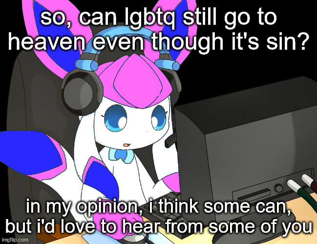 sylceon gaming?!1/!?! | so, can lgbtq still go to heaven even though it's sin? in my opinion, i think some can, but i'd love to hear from some of you | image tagged in sylceon gaming 1/ | made w/ Imgflip meme maker