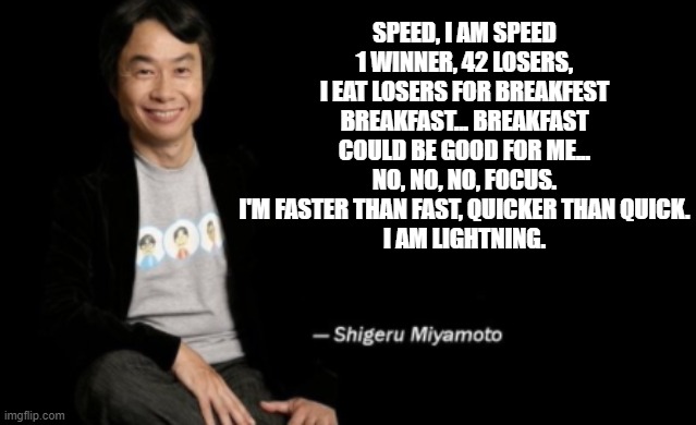 KA-CHOW! | SPEED, I AM SPEED
1 WINNER, 42 LOSERS, I EAT LOSERS FOR BREAKFEST
BREAKFAST... BREAKFAST COULD BE GOOD FOR ME...
NO, NO, NO, FOCUS.
I'M FASTER THAN FAST, QUICKER THAN QUICK.
I AM LIGHTNING. | image tagged in shigeru miyamoto,cars,pixar cars,speed i am speed,i am speed,miyamoto | made w/ Imgflip meme maker