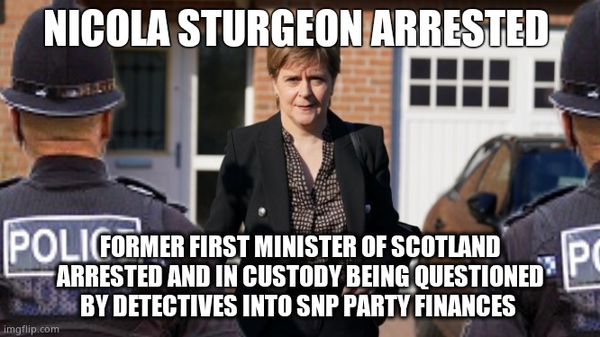 Former First Minister Nicola Sturgeon Arrested | NICOLA STURGEON ARRESTED; FORMER FIRST MINISTER OF SCOTLAND ARRESTED AND IN CUSTODY BEING QUESTIONED BY DETECTIVES INTO SNP PARTY FINANCES | image tagged in memes,nicola sturgeon,arrested,scottish national party,government corruption,political meme | made w/ Imgflip meme maker
