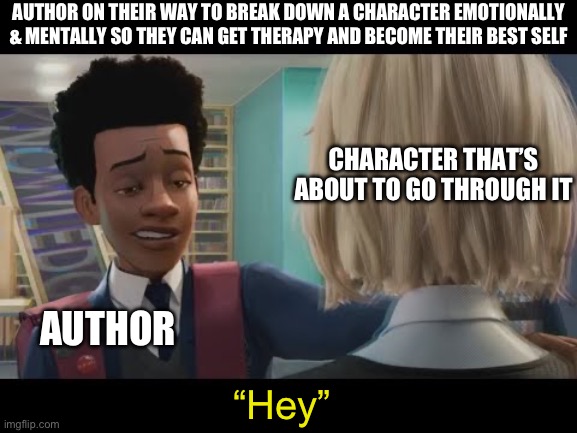 "Hey" | AUTHOR ON THEIR WAY TO BREAK DOWN A CHARACTER EMOTIONALLY & MENTALLY SO THEY CAN GET THERAPY AND BECOME THEIR BEST SELF; CHARACTER THAT’S ABOUT TO GO THROUGH IT; AUTHOR; “Hey” | image tagged in hey | made w/ Imgflip meme maker