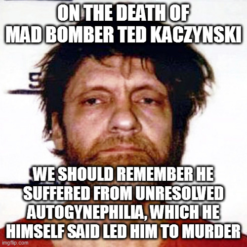 Unabomber | ON THE DEATH OF MAD BOMBER TED KACZYNSKI; WE SHOULD REMEMBER HE SUFFERED FROM UNRESOLVED AUTOGYNEPHILIA, WHICH HE HIMSELF SAID LED HIM TO MURDER | image tagged in unabomber | made w/ Imgflip meme maker
