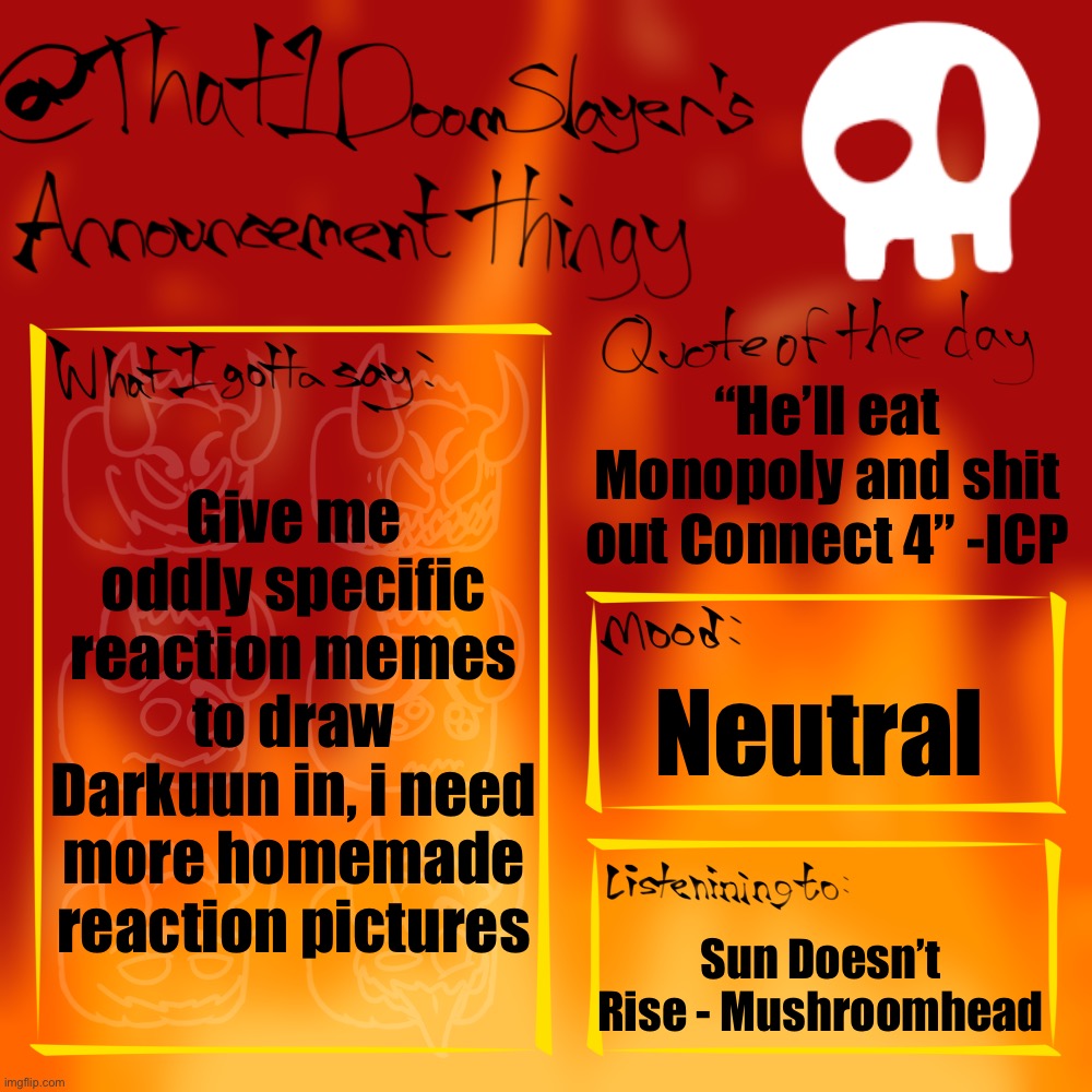 I need MOREEEEEE | “He’ll eat Monopoly and shit out Connect 4” -ICP; Give me oddly specific reaction memes to draw Darkuun in, i need more homemade reaction pictures; Neutral; Sun Doesn’t Rise - Mushroomhead | image tagged in that1doomslayer s announcement thingy,why are you reading the tags,amogus | made w/ Imgflip meme maker