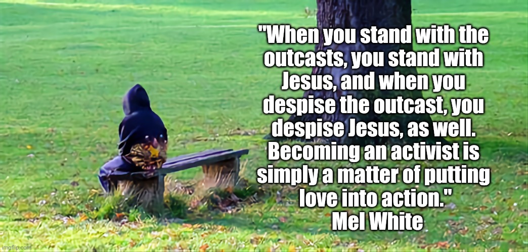 Stand with Jesus not Bigots | "When you stand with the 
outcasts, you stand with 
Jesus, and when you 
despise the outcast, you 
despise Jesus, as well. 
Becoming an activist is 
simply a matter of putting 
love into action."
 Mel White | image tagged in poor,sick,bigotry | made w/ Imgflip meme maker