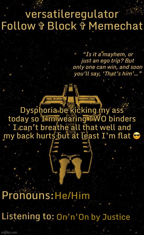 BYE BYE, TITS | Dysphoria be kicking my ass today so I’m wearing TWO binders
I can’t breathe all that well and my back hurts but at least I’m flat 😎; He/Him; On’n’On by Justice | image tagged in versatileregulator s justice template | made w/ Imgflip meme maker