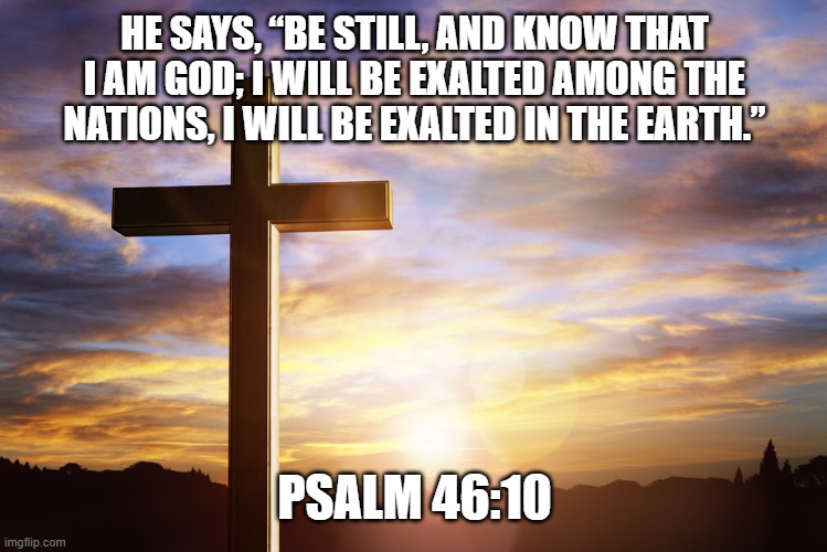 Bible Verse of the Day | HE SAYS, “BE STILL, AND KNOW THAT I AM GOD; I WILL BE EXALTED AMONG THE NATIONS, I WILL BE EXALTED IN THE EARTH.”; PSALM 46:10 | image tagged in bible verse of the day | made w/ Imgflip meme maker