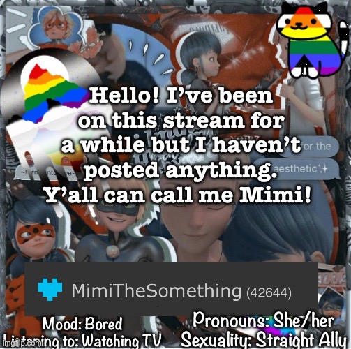 Hello!! | Hello! I’ve been on this stream for a while but I haven’t posted anything. Y’all can call me Mimi! Mood: Bored
Listening to: Watching TV; Pronouns: She/her
Sexuality: Straight Ally | image tagged in mimithesomething s template page | made w/ Imgflip meme maker
